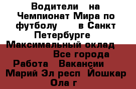 Водители D на Чемпионат Мира по футболу 2018 в Санкт-Петербурге › Максимальный оклад ­ 122 000 - Все города Работа » Вакансии   . Марий Эл респ.,Йошкар-Ола г.